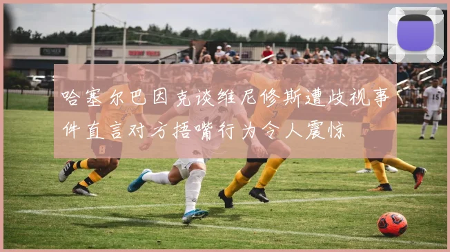 哈塞尔巴因克谈维尼修斯遭歧视事件直言对方捂嘴行为令人震惊
