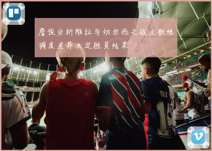 詹俊分析维拉与切尔西之战主教练调度差异决定胜负结果