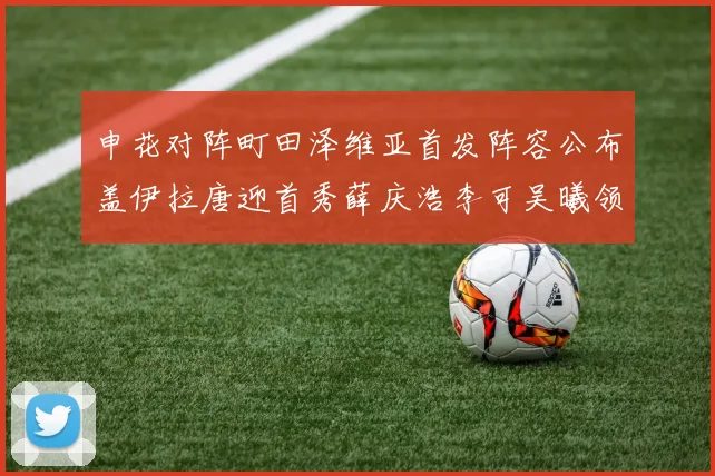 申花对阵町田泽维亚首发阵容公布盖伊拉唐迎首秀薛庆浩李可吴曦领衔出战
