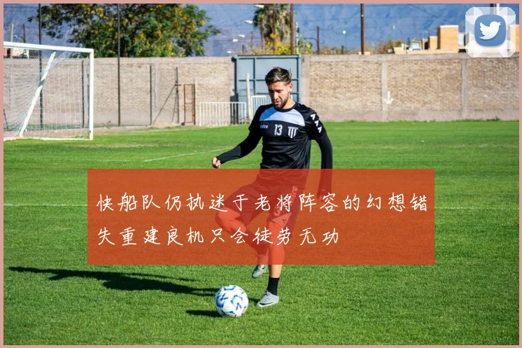 快船队仍执迷于老将阵容的幻想错失重建良机只会徒劳无功