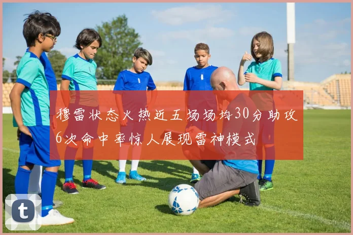 穆雷状态火热近五场场均30分助攻6次命中率惊人展现雷神模式