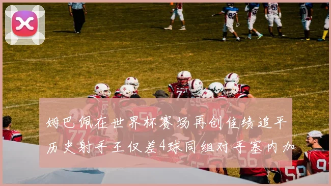 姆巴佩在世界杯赛场再创佳绩追平历史射手王仅差4球同组对手塞内加尔挪威挑战在即