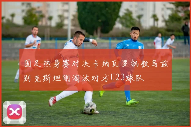国足热身赛对决卡纳瓦罗执教乌兹别克斯坦刚淘汰对方U23球队