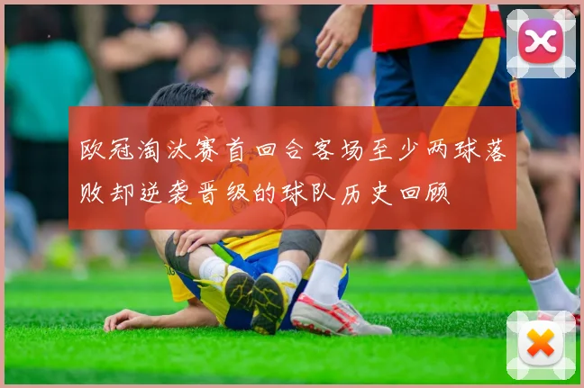 欧冠淘汰赛首回合客场至少两球落败却逆袭晋级的球队历史回顾