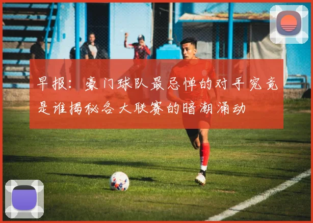 早报：豪门球队最忌惮的对手究竟是谁揭秘各大联赛的暗潮涌动