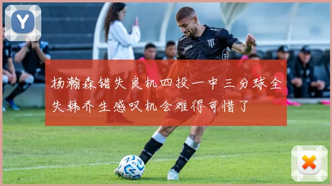 杨瀚森错失良机四投一中三分球全失韩乔生感叹机会难得可惜了