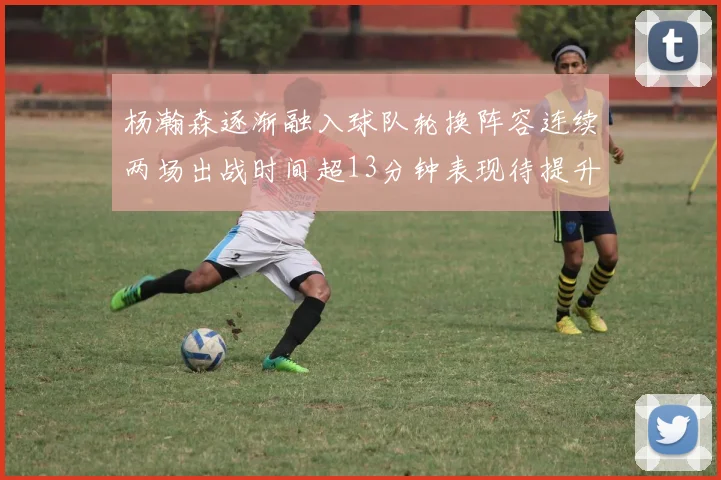 杨瀚森逐渐融入球队轮换阵容连续两场出战时间超13分钟表现待提升