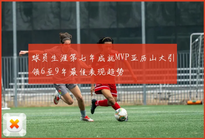 球员生涯第七年成就MVP亚历山大引领6至9年最佳表现趋势