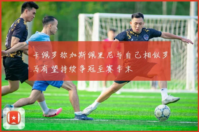 卡佩罗称加斯佩里尼与自己相似罗马有望持续争冠至赛季末