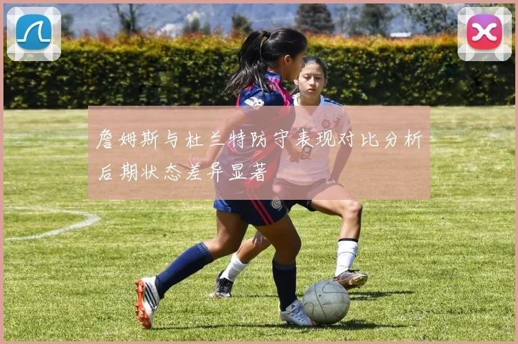 詹姆斯与杜兰特防守表现对比分析后期状态差异显著