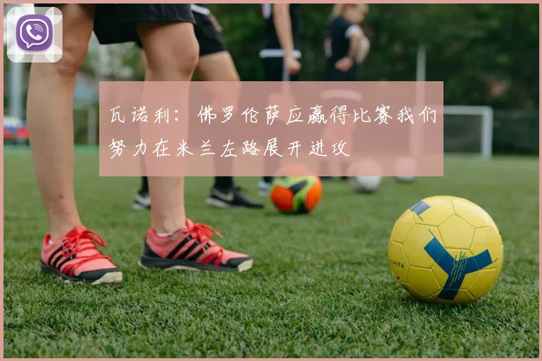瓦诺利：佛罗伦萨应赢得比赛我们努力在米兰左路展开进攻