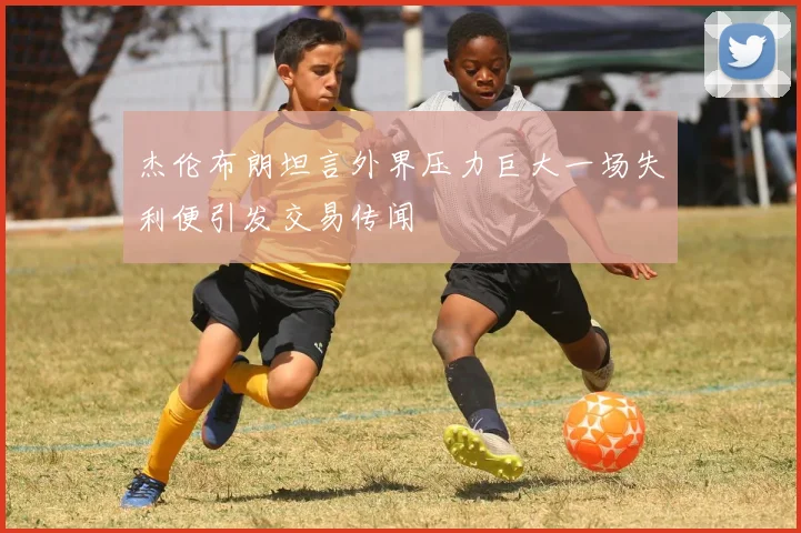 杰伦布朗坦言外界压力巨大一场失利便引发交易传闻