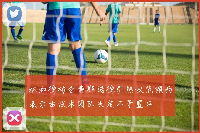 林加德转会费耶诺德引热议范佩西表示由技术团队决定不予置评