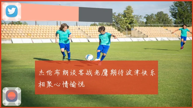 杰伦布朗谈客战老鹰期待波津快乐相聚心情愉悦