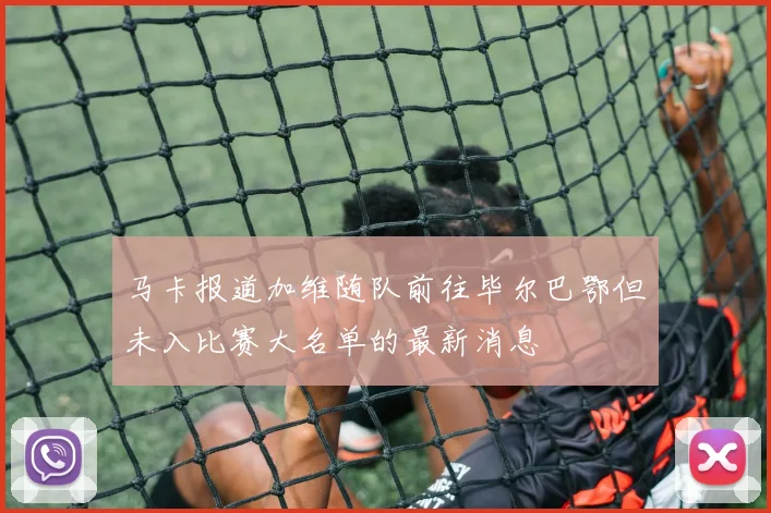 马卡报道加维随队前往毕尔巴鄂但未入比赛大名单的最新消息