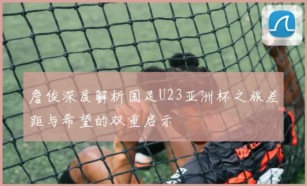 詹俊深度解析国足U23亚洲杯之旅差距与希望的双重启示