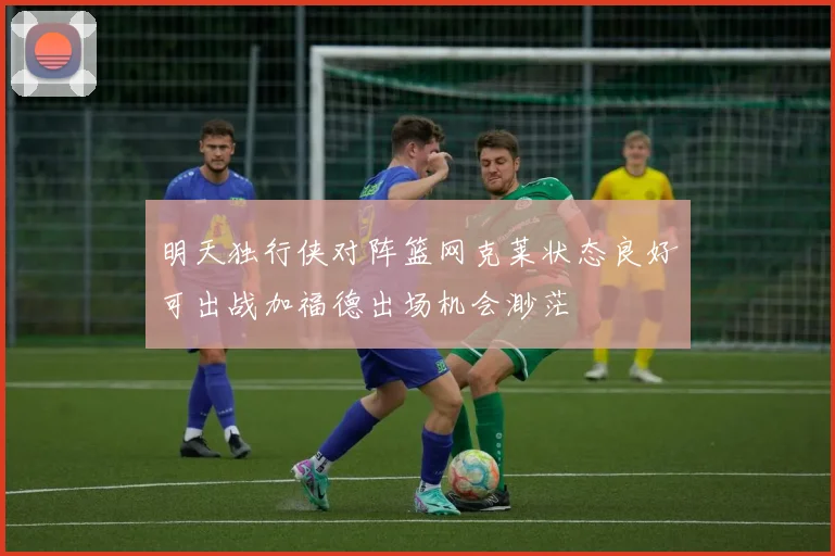明天独行侠对阵篮网克莱状态良好可出战加福德出场机会渺茫
