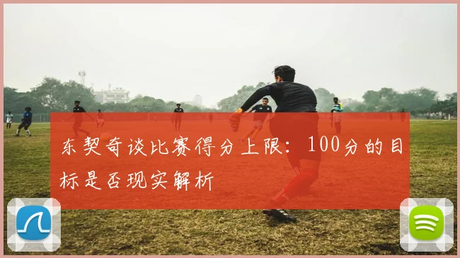 东契奇谈比赛得分上限：100分的目标是否现实解析