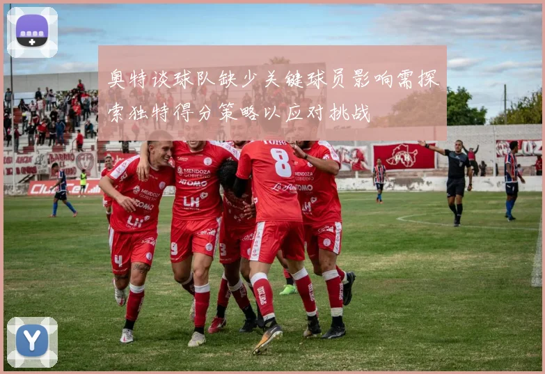 奥特谈球队缺少关键球员影响需探索独特得分策略以应对挑战