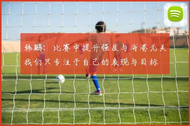 韩鹏：比赛中提升强度与海港无关我们只专注于自己的表现与目标