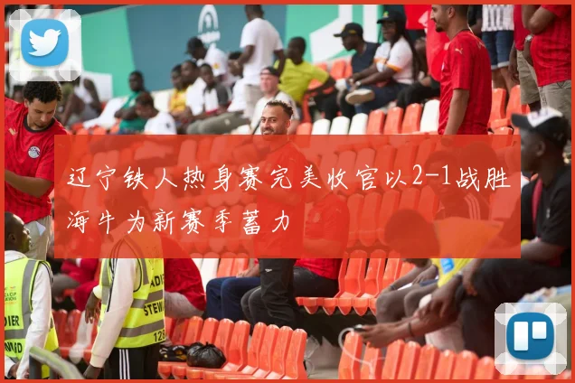 辽宁铁人热身赛完美收官以2-1战胜海牛为新赛季蓄力