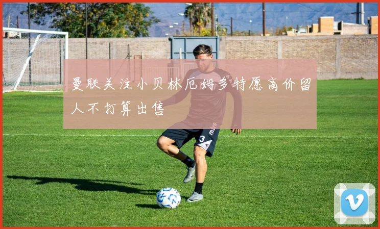 曼联关注小贝林厄姆多特愿高价留人不打算出售