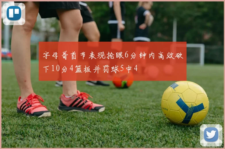 字母哥首节表现抢眼6分钟内高效砍下10分4篮板并罚球5中4