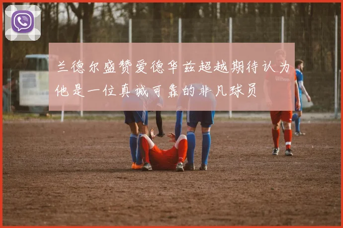 兰德尔盛赞爱德华兹超越期待认为他是一位真诚可靠的非凡球员