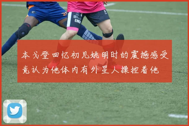 本戈登回忆初见姚明时的震撼感受竟认为他体内有外星人操控着他
