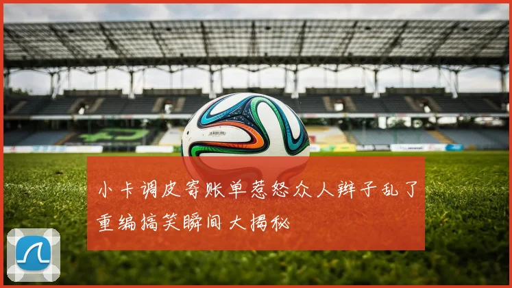 小卡调皮寄账单惹怒众人辫子乱了重编搞笑瞬间大揭秘