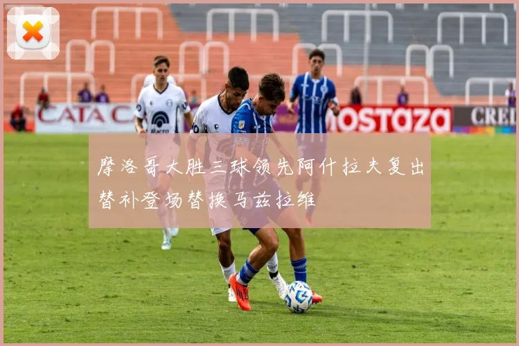 摩洛哥大胜三球领先阿什拉夫复出替补登场替换马兹拉维