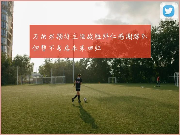 万纳尔期待主场战胜拜仁感谢球队但暂不考虑未来回归